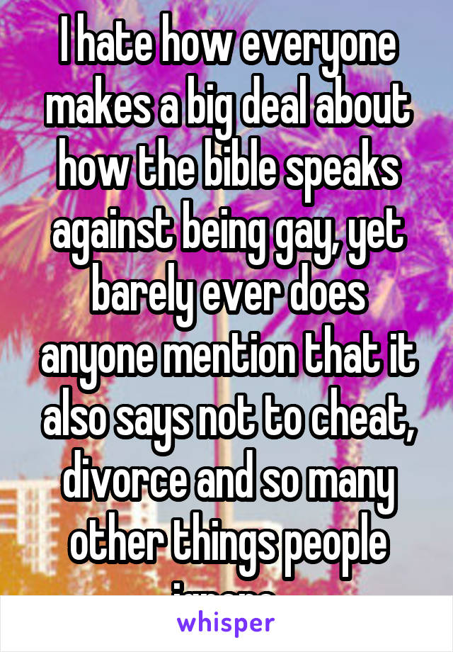 I hate how everyone makes a big deal about how the bible speaks against being gay, yet barely ever does anyone mention that it also says not to cheat, divorce and so many other things people ignore.