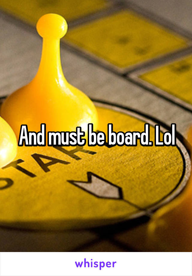 And must be board. Lol