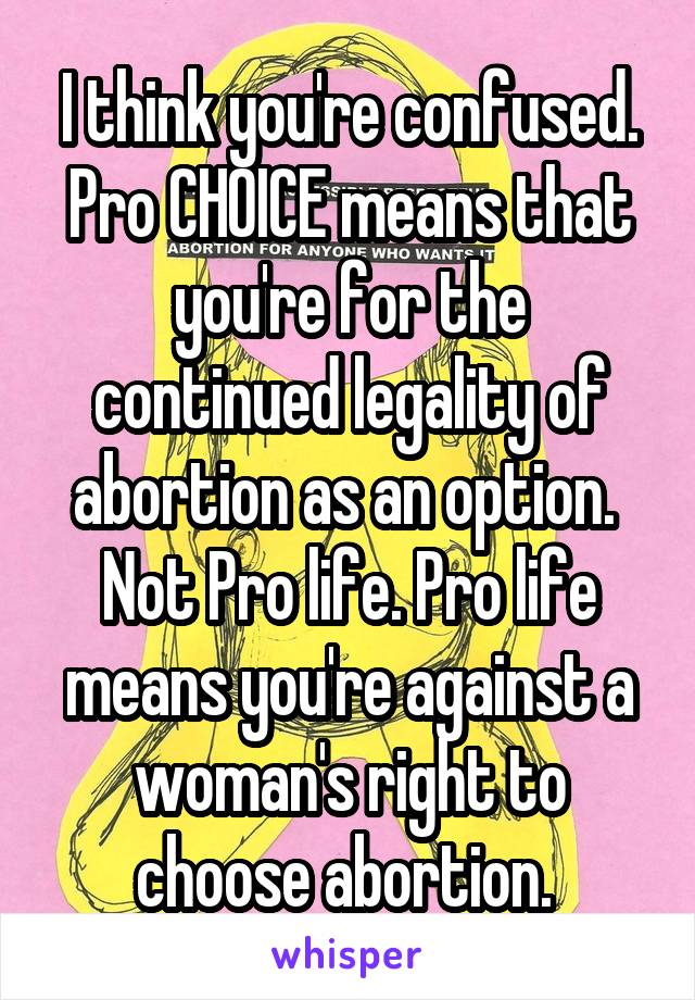 I think you're confused. Pro CHOICE means that you're for the continued legality of abortion as an option.  Not Pro life. Pro life means you're against a woman's right to choose abortion. 