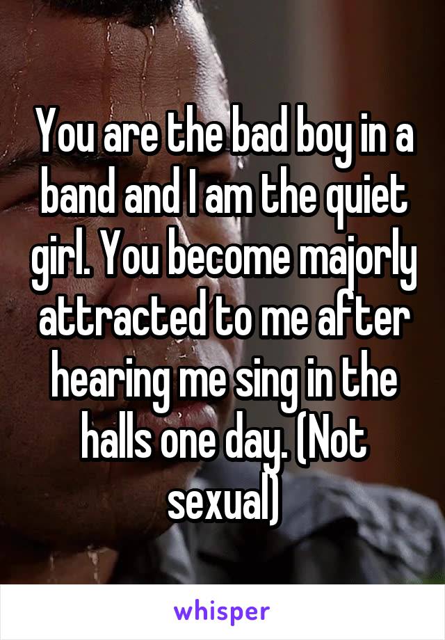 You are the bad boy in a band and I am the quiet girl. You become majorly attracted to me after hearing me sing in the halls one day. (Not sexual)