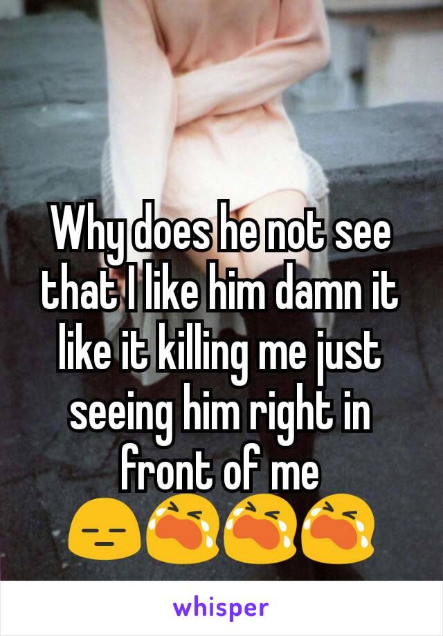 Why does he not see that I like him damn it like it killing me just seeing him right in front of me 😑😭😭😭