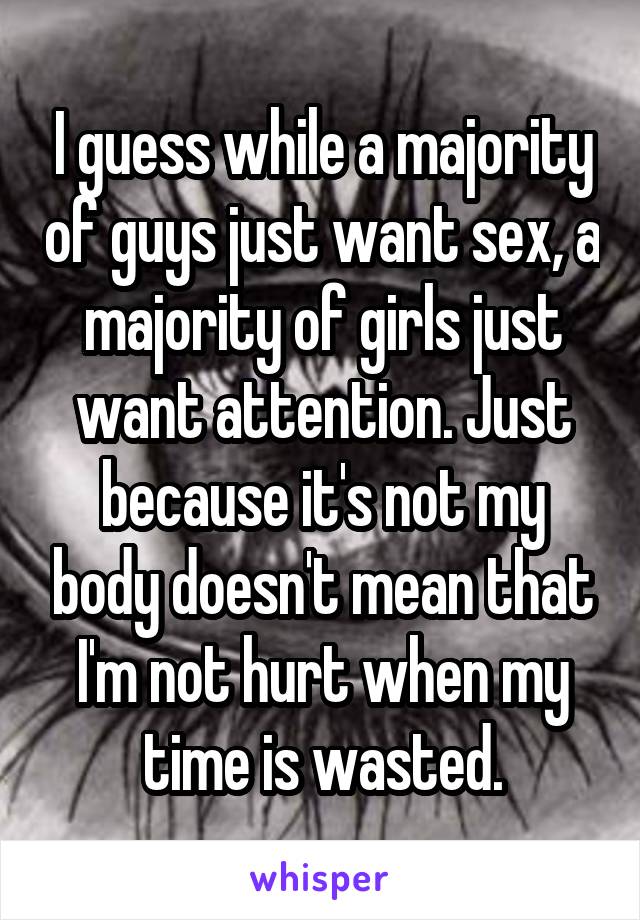 I guess while a majority of guys just want sex, a majority of girls just want attention. Just because it's not my body doesn't mean that I'm not hurt when my time is wasted.