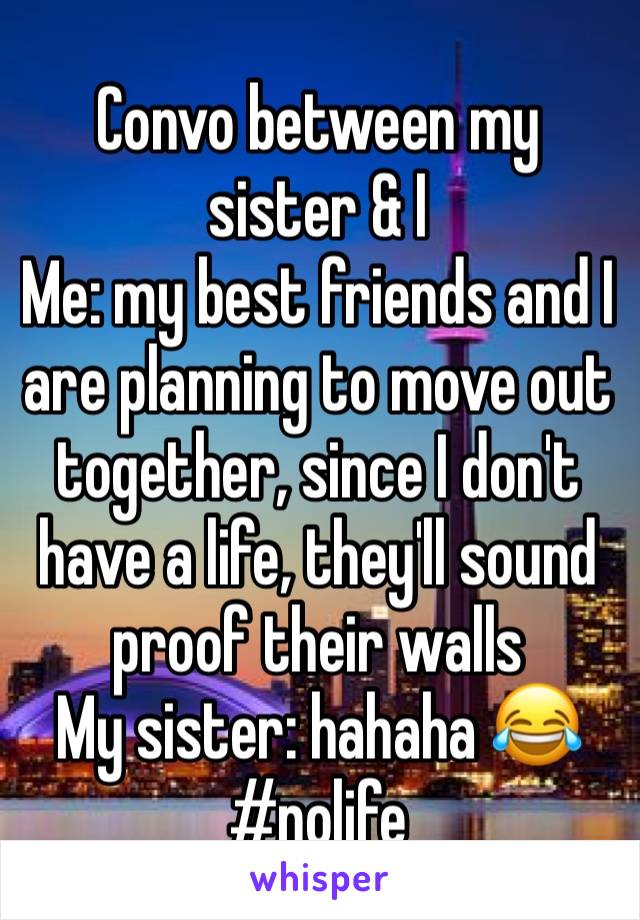 Convo between my sister & I
Me: my best friends and I are planning to move out together, since I don't have a life, they'll sound proof their walls 
My sister: hahaha 😂
#nolife