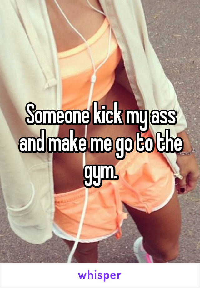 Someone kick my ass and make me go to the gym.