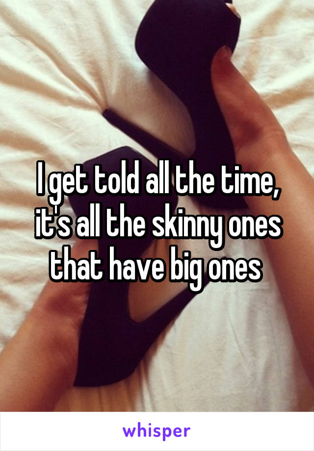 I get told all the time, it's all the skinny ones that have big ones 