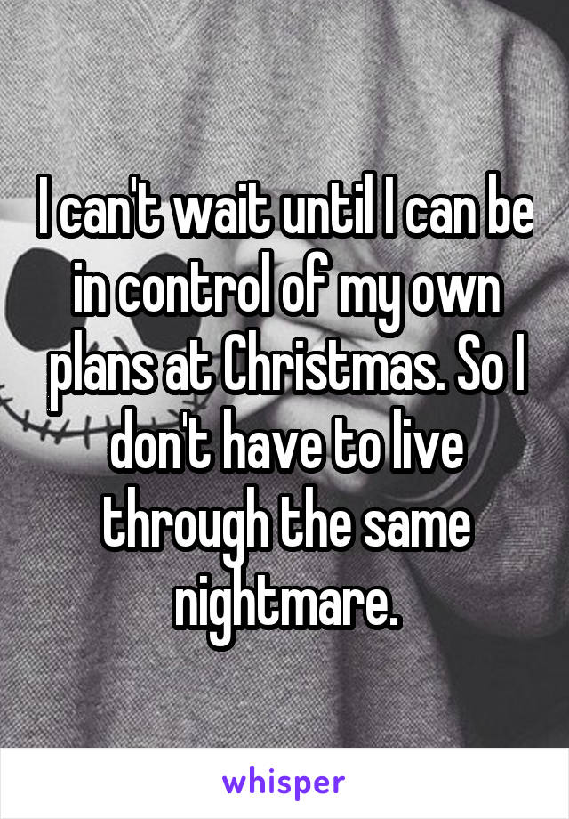 I can't wait until I can be in control of my own plans at Christmas. So I don't have to live through the same nightmare.