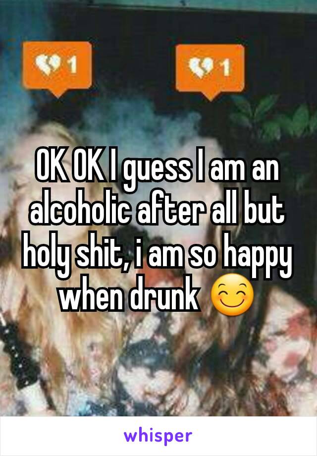 OK OK I guess I am an alcoholic after all but holy shit, i am so happy when drunk 😊