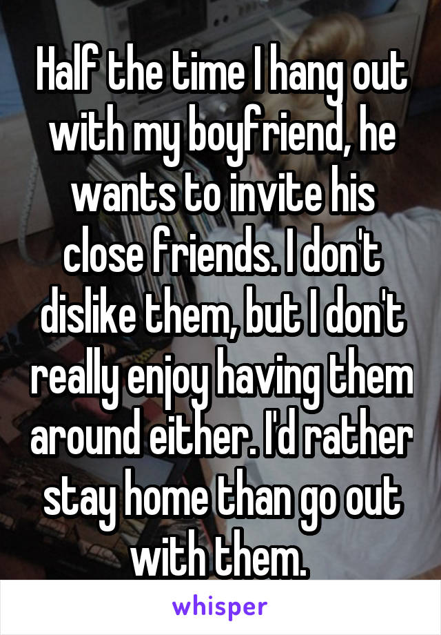 Half the time I hang out with my boyfriend, he wants to invite his close friends. I don't dislike them, but I don't really enjoy having them around either. I'd rather stay home than go out with them. 