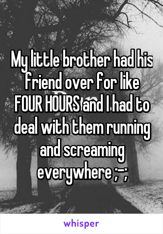 My little brother had his friend over for like FOUR HOURS and I had to deal with them running and screaming everywhere ;-;