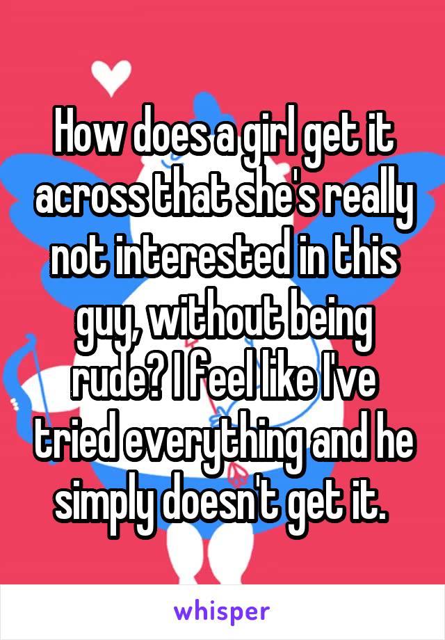 How does a girl get it across that she's really not interested in this guy, without being rude? I feel like I've tried everything and he simply doesn't get it. 