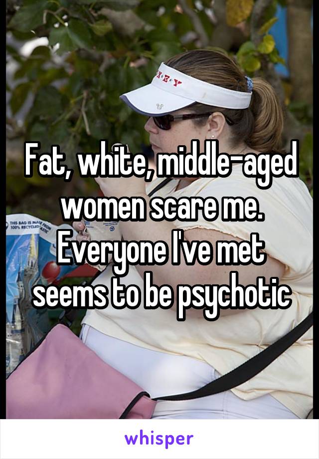 Fat, white, middle-aged women scare me. Everyone I've met seems to be psychotic