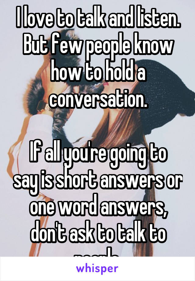 I love to talk and listen. But few people know how to hold a conversation.

If all you're going to say is short answers or one word answers, don't ask to talk to people.