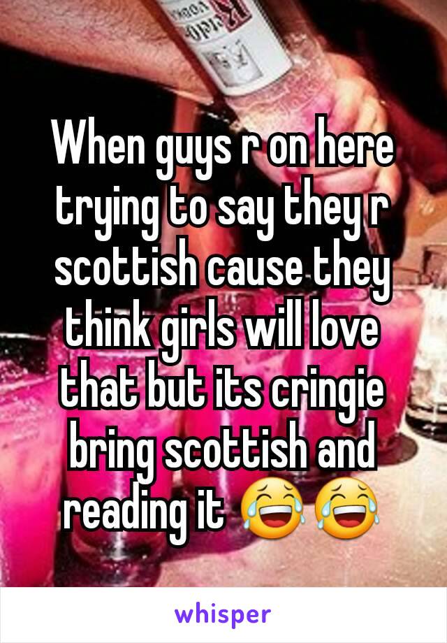 When guys r on here trying to say they r scottish cause they think girls will love that but its cringie bring scottish and reading it 😂😂