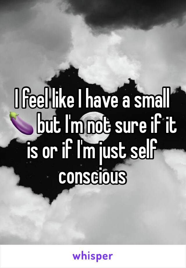 I feel like I have a small 🍆 but I'm not sure if it is or if I'm just self conscious 