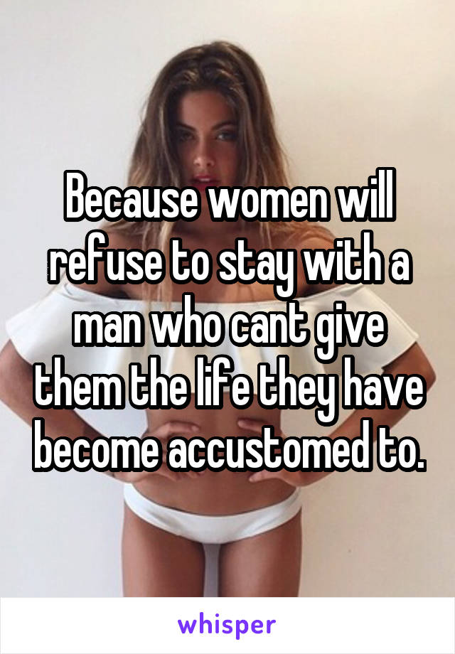 Because women will refuse to stay with a man who cant give them the life they have become accustomed to.