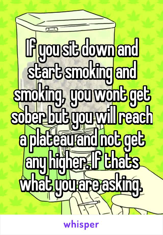 If you sit down and start smoking and smoking,  you wont get sober but you will reach a plateau and not get any higher. If thats what you are asking. 