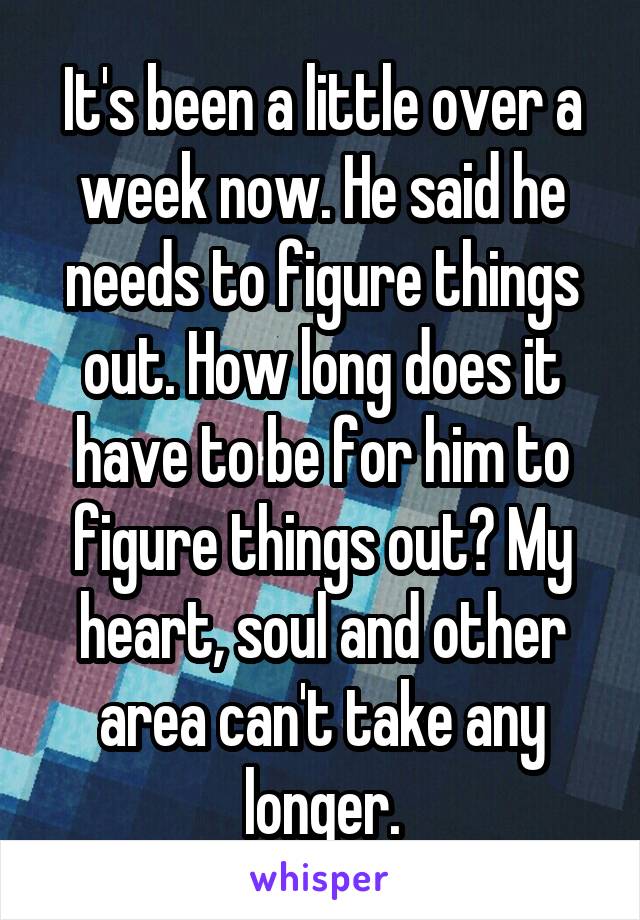 It's been a little over a week now. He said he needs to figure things out. How long does it have to be for him to figure things out? My heart, soul and other area can't take any longer.