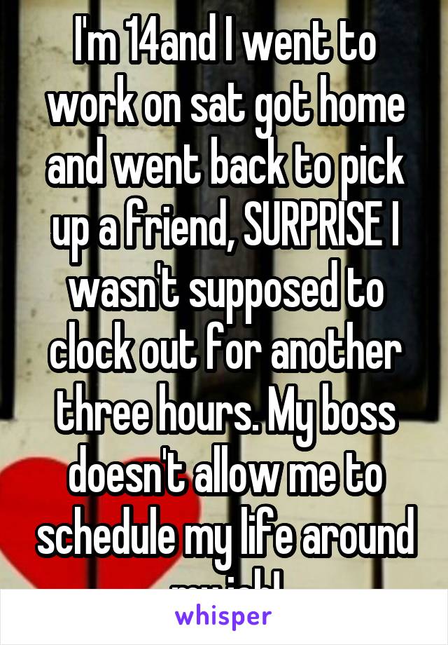 I'm 14and I went to work on sat got home and went back to pick up a friend, SURPRISE I wasn't supposed to clock out for another three hours. My boss doesn't allow me to schedule my life around my job!