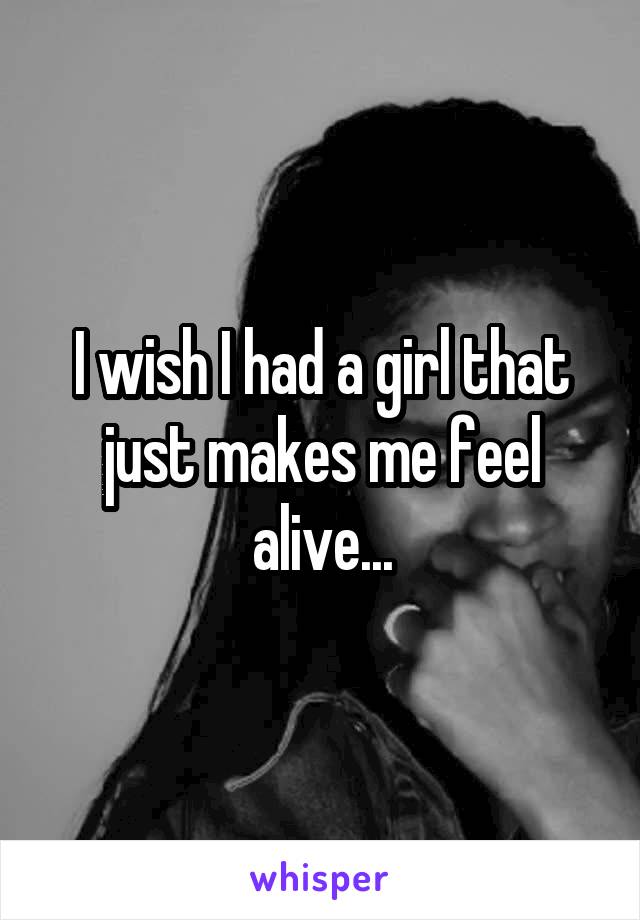 I wish I had a girl that just makes me feel alive...