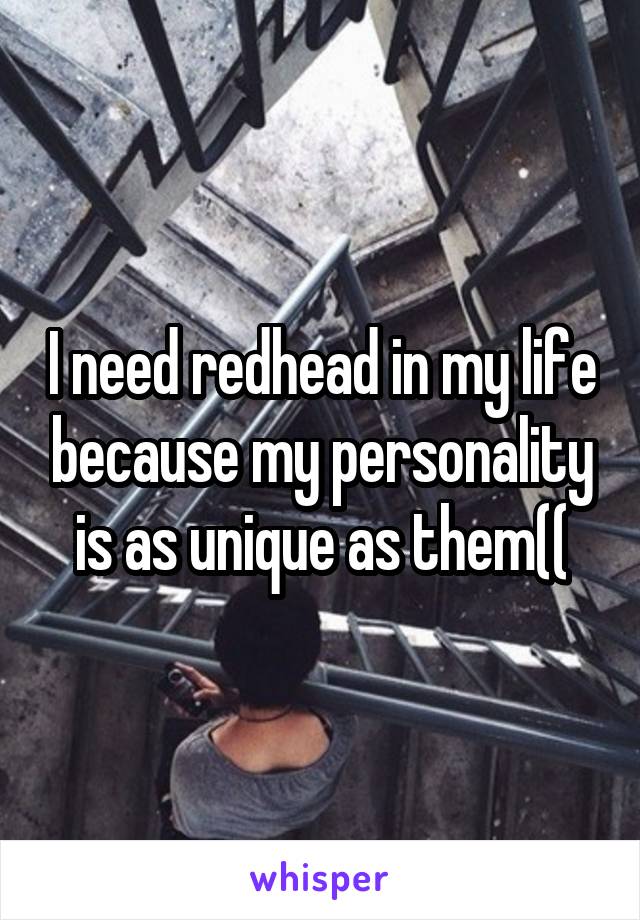 I need redhead in my life because my personality is as unique as them((