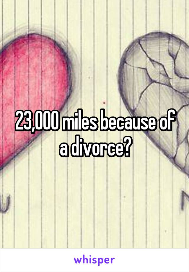23,000 miles because of a divorce?