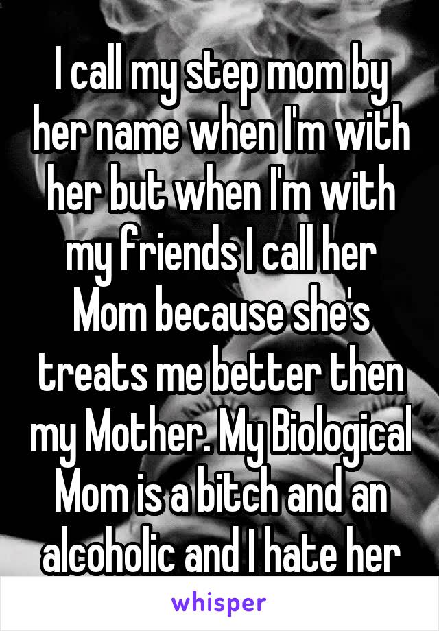 I call my step mom by her name when I'm with her but when I'm with my friends I call her Mom because she's treats me better then my Mother. My Biological Mom is a bitch and an alcoholic and I hate her
