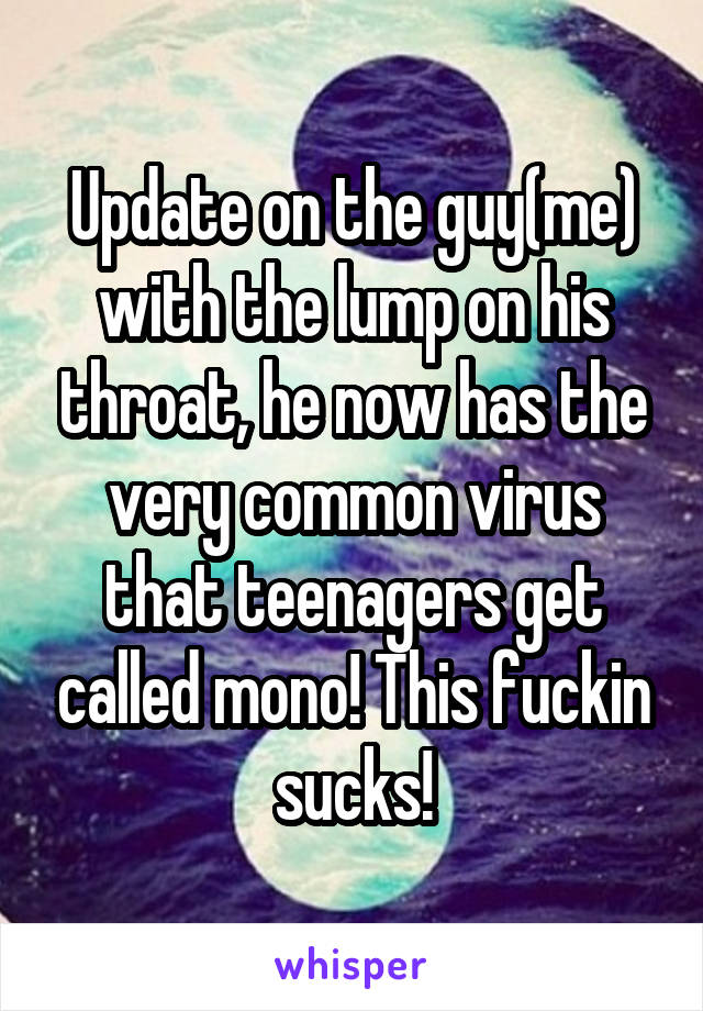 Update on the guy(me) with the lump on his throat, he now has the very common virus that teenagers get called mono! This fuckin sucks!