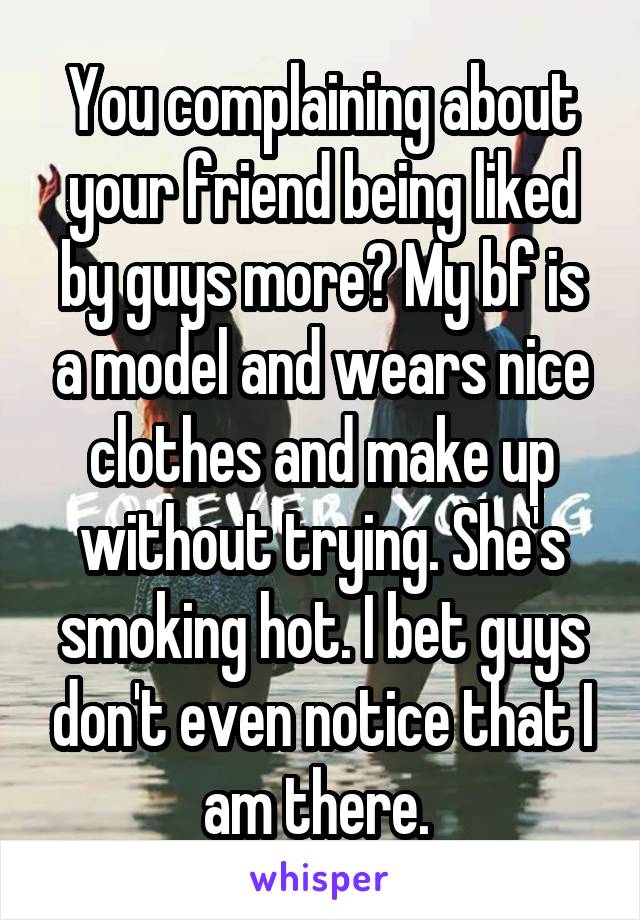 You complaining about your friend being liked by guys more? My bf is a model and wears nice clothes and make up without trying. She's smoking hot. I bet guys don't even notice that I am there. 