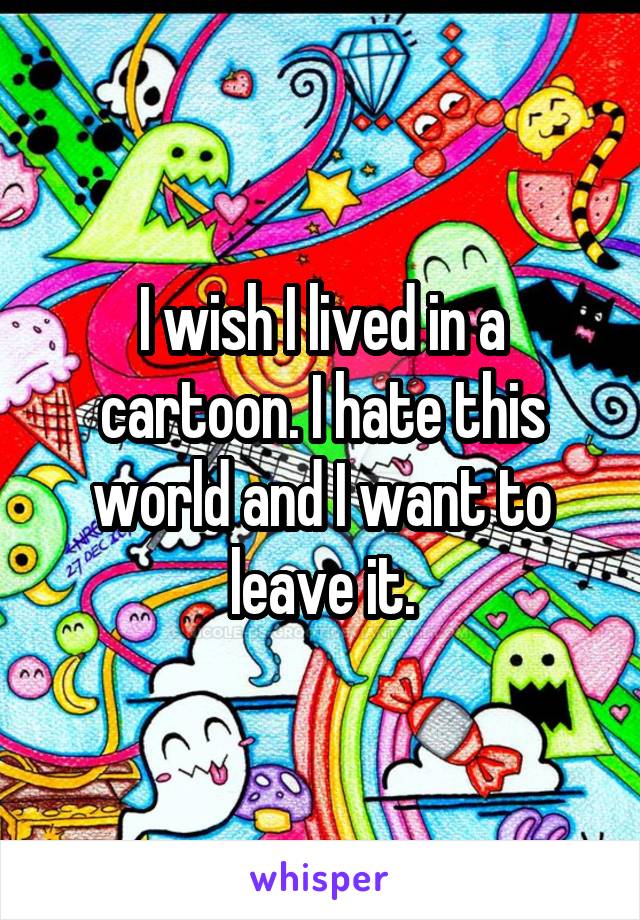 I wish I lived in a cartoon. I hate this world and I want to leave it.
