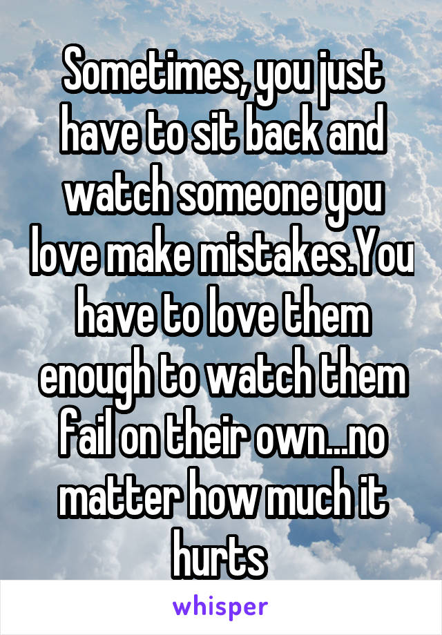 Sometimes, you just have to sit back and watch someone you love make mistakes.You have to love them enough to watch them fail on their own...no matter how much it hurts 
