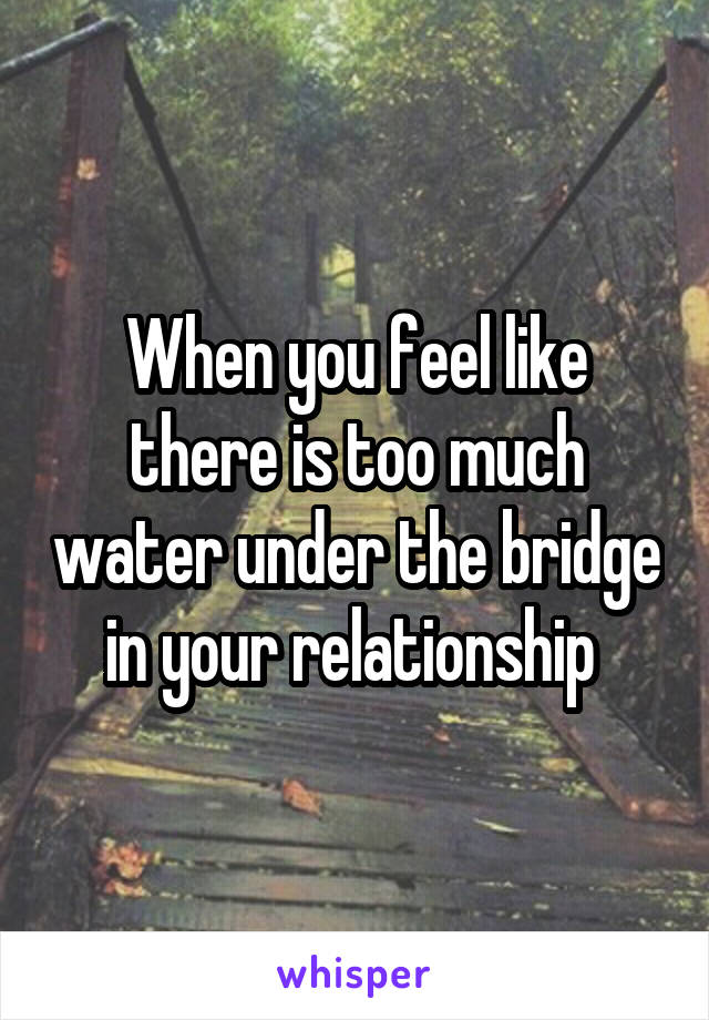 When you feel like there is too much water under the bridge in your relationship 