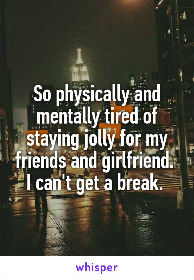 So physically and mentally tired of staying jolly for my friends and girlfriend. 
I can't get a break. 