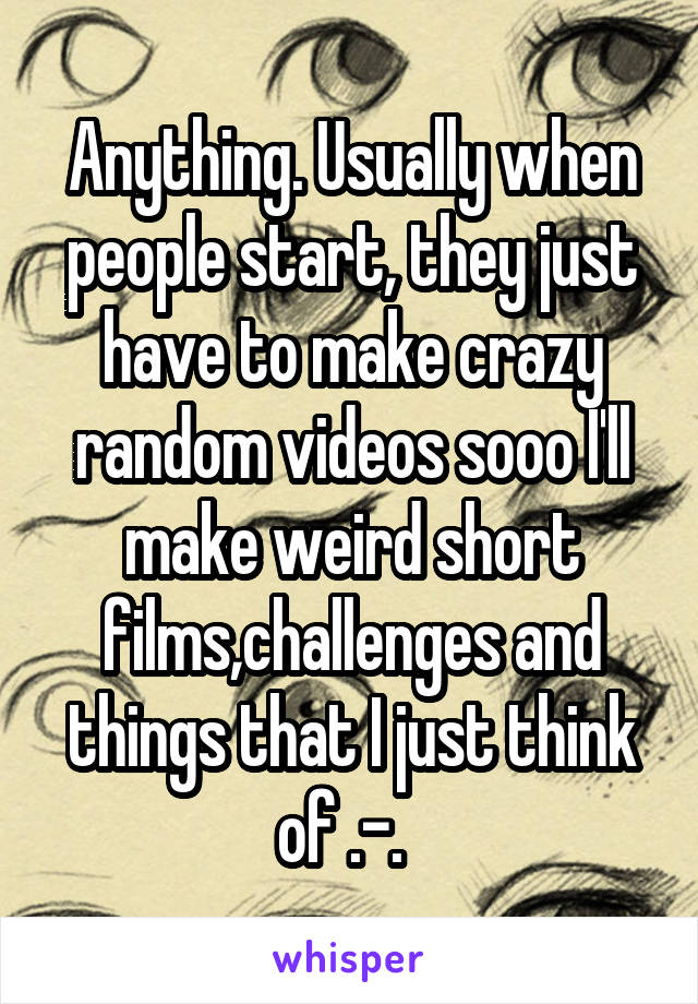 Anything. Usually when people start, they just have to make crazy random videos sooo I'll make weird short films,challenges and things that I just think of .-.  