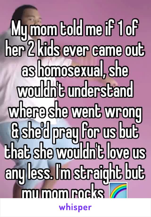 My mom told me if 1 of her 2 kids ever came out as homosexual, she wouldn't understand where she went wrong & she'd pray for us but that she wouldn't love us any less. I'm straight but my mom rocks 🌈