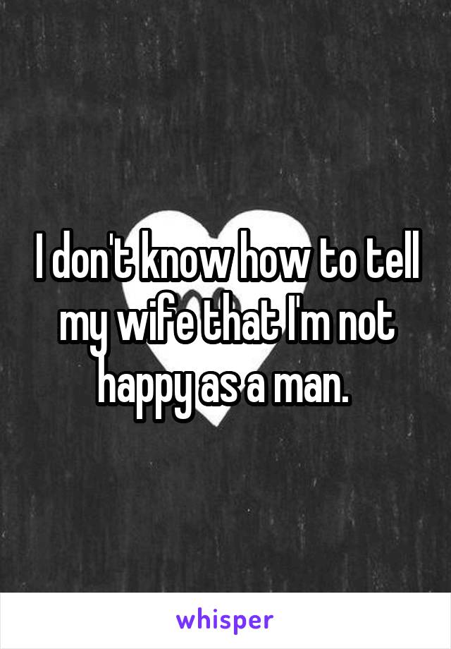 I don't know how to tell my wife that I'm not happy as a man. 