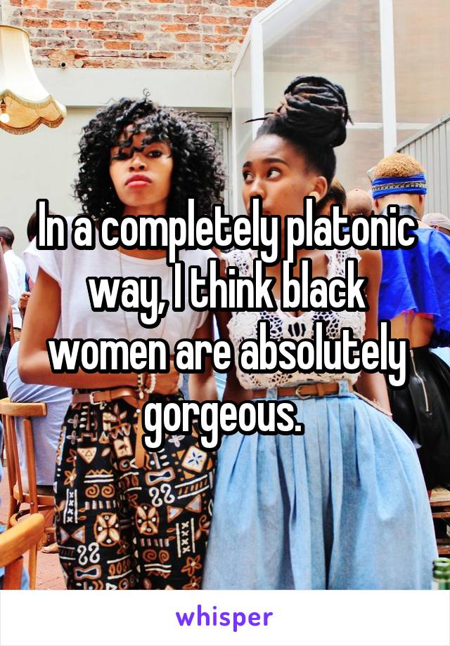 In a completely platonic way, I think black women are absolutely gorgeous. 