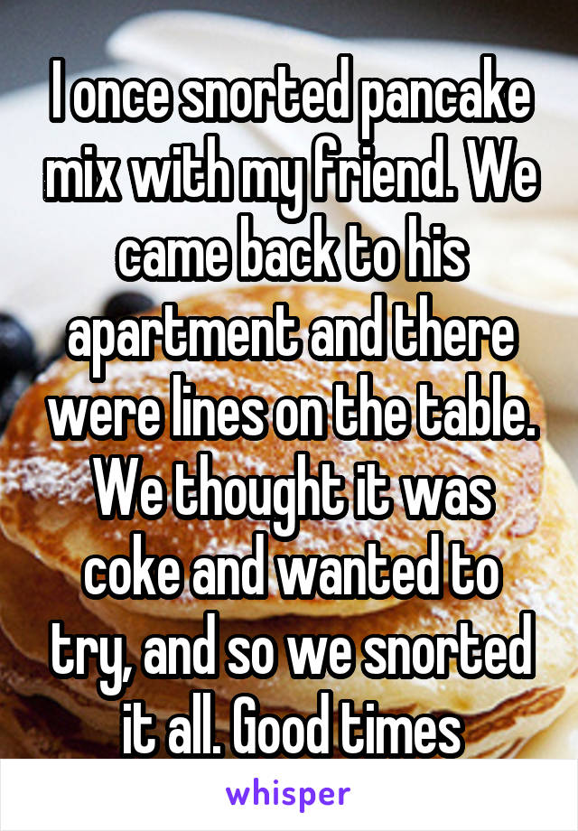 I once snorted pancake mix with my friend. We came back to his apartment and there were lines on the table. We thought it was coke and wanted to try, and so we snorted it all. Good times