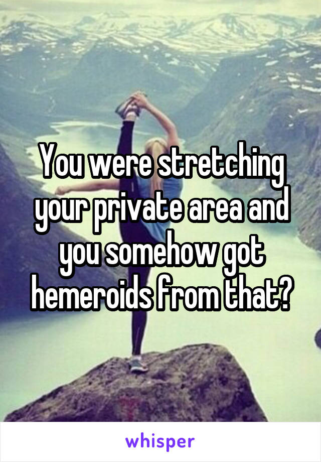You were stretching your private area and you somehow got hemeroids from that?