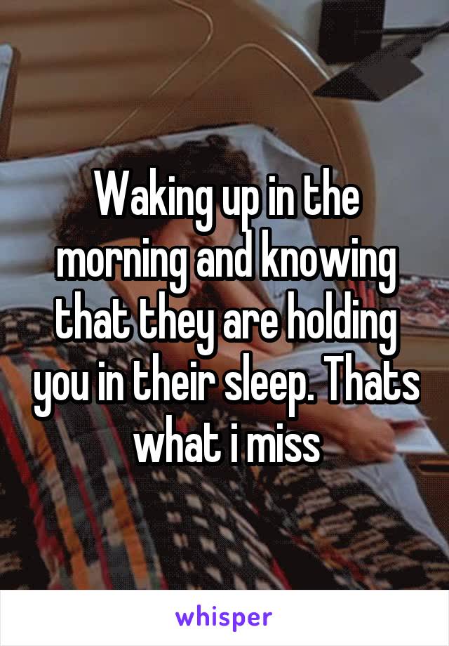 Waking up in the morning and knowing that they are holding you in their sleep. Thats what i miss