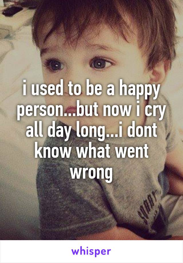 i used to be a happy person...but now i cry all day long...i dont know what went wrong