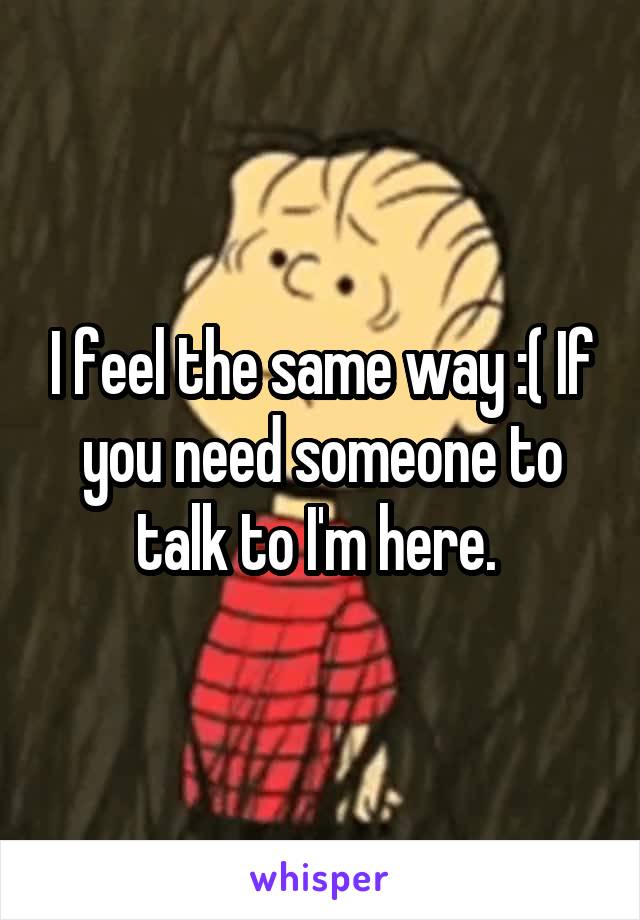 I feel the same way :( If you need someone to talk to I'm here. 