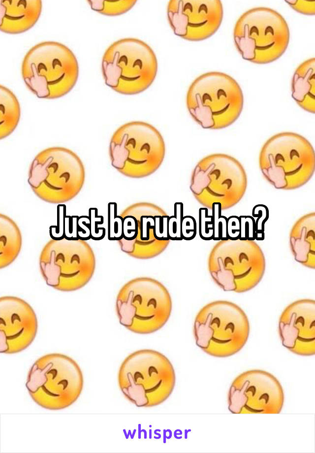 Just be rude then?