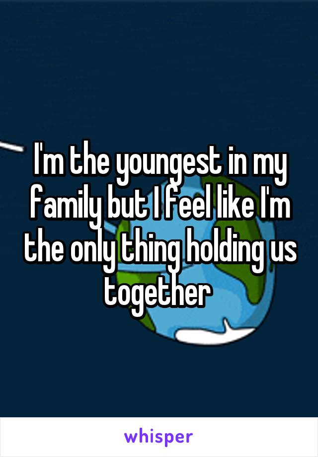 I'm the youngest in my family but I feel like I'm the only thing holding us together 