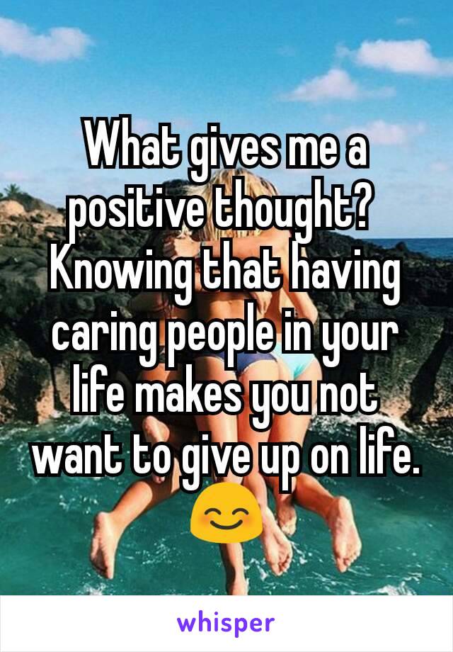 What gives me a positive thought? 
Knowing that having caring people in your life makes you not want to give up on life. 😊