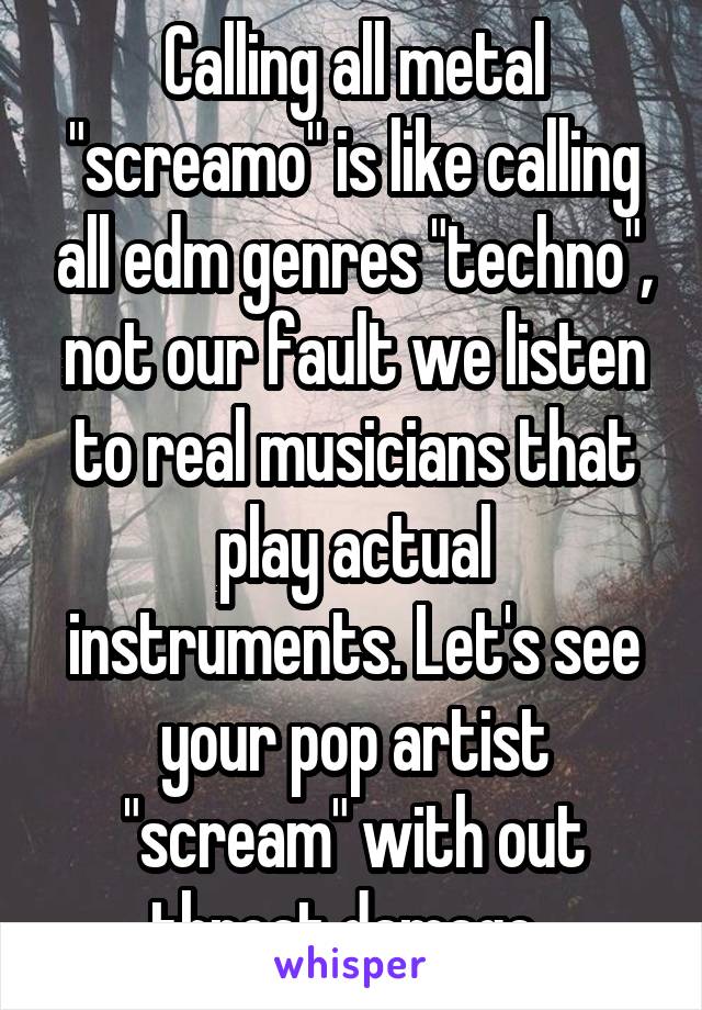 Calling all metal "screamo" is like calling all edm genres "techno", not our fault we listen to real musicians that play actual instruments. Let's see your pop artist "scream" with out throat damage..
