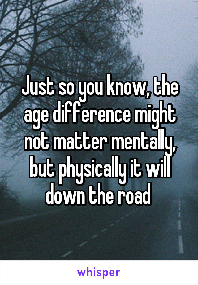 Just so you know, the age difference might not matter mentally, but physically it will down the road 