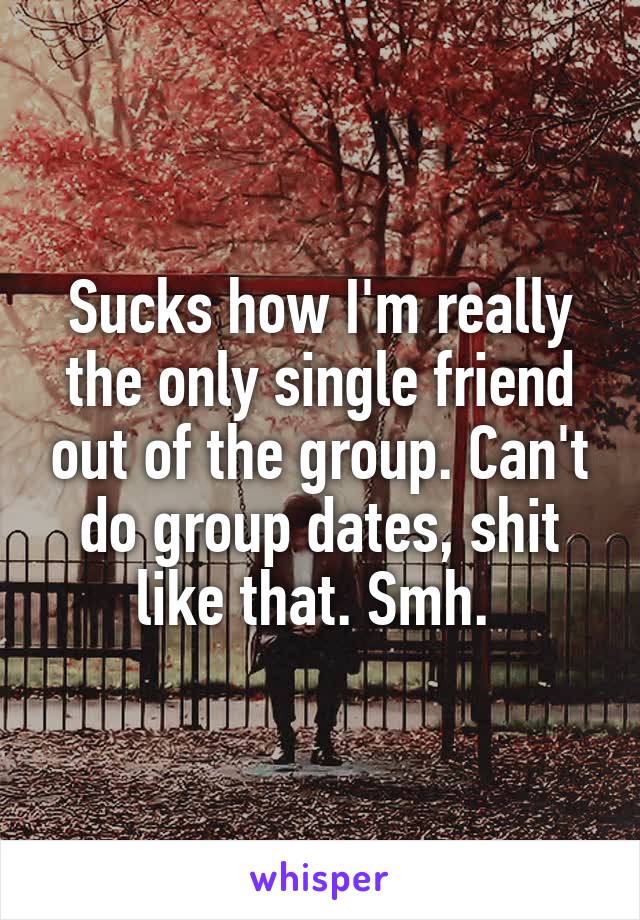 Sucks how I'm really the only single friend out of the group. Can't do group dates, shit like that. Smh. 