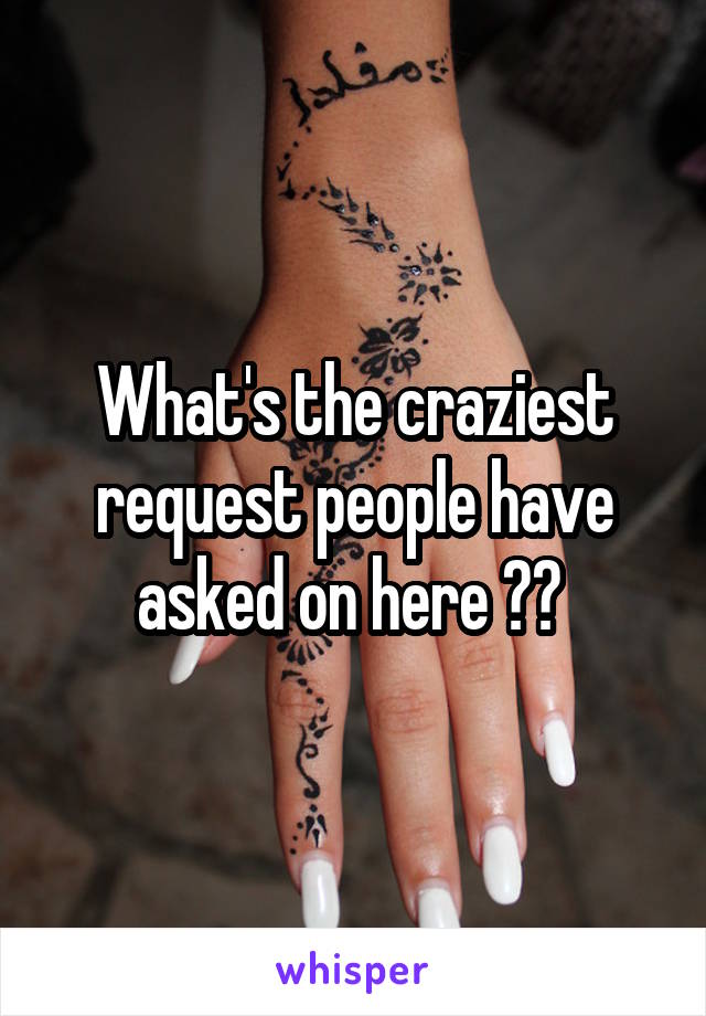What's the craziest request people have asked on here ?? 