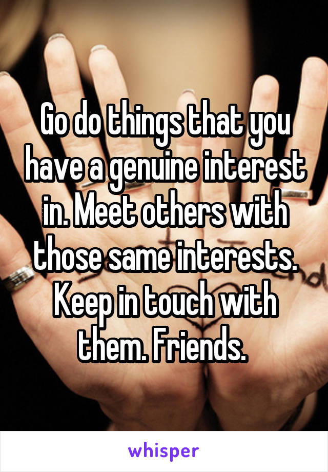 Go do things that you have a genuine interest in. Meet others with those same interests. Keep in touch with them. Friends. 