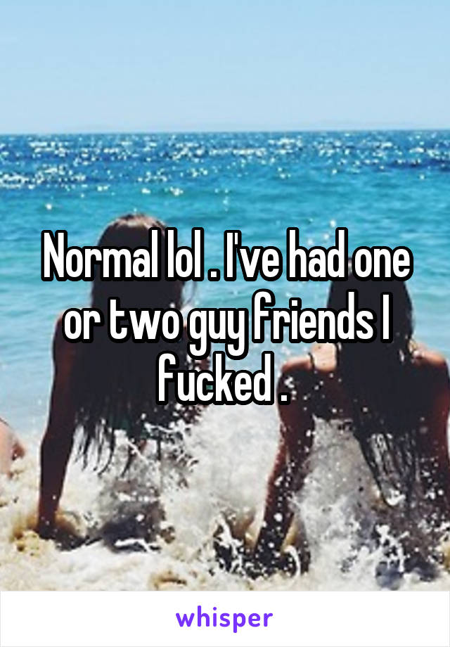 Normal lol . I've had one or two guy friends I fucked . 
